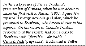 In the early years of Pierre Trudeau's premiership of Canada, when he was about to make his first visit to Russia (1971) I gave him my world energy network grid plan, which he presented to Brezhnev, who turned it over to his experts.  On his return to Canada Trudeau reported that the experts had come back to Brezhnev with 'feasible ... desirable.' -- quote by Buckminster Fuller, Critical Path (page xxxi)